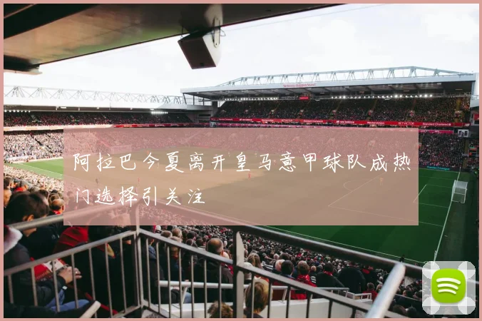 阿拉巴今夏离开皇马意甲球队成热门选择引关注