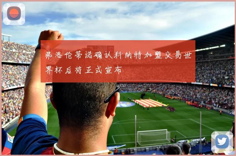 弗洛伦蒂诺确认科纳特加盟交易世界杯后将正式宣布