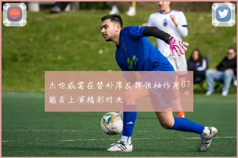 杰伦威需在替补席发挥领袖作用G7能否上演精彩对决