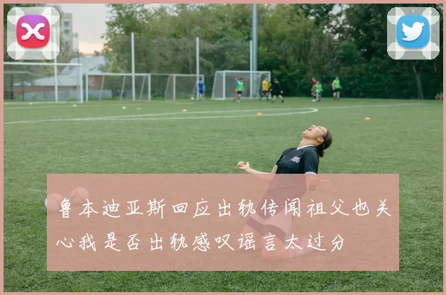 鲁本迪亚斯回应出轨传闻祖父也关心我是否出轨感叹谣言太过分