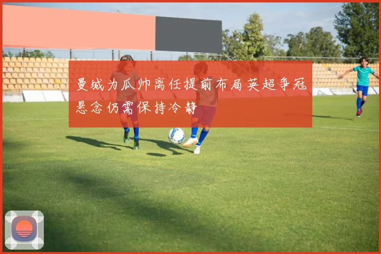 曼城为瓜帅离任提前布局英超争冠悬念仍需保持冷静