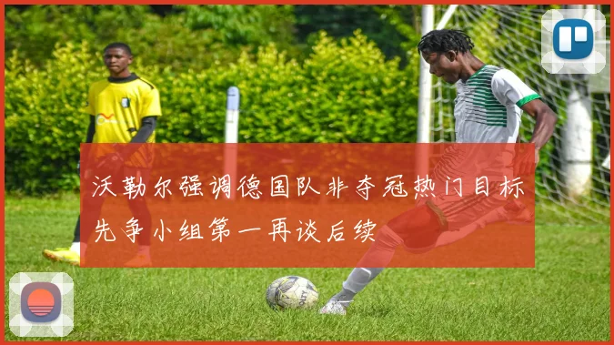 沃勒尔强调德国队非夺冠热门目标先争小组第一再谈后续