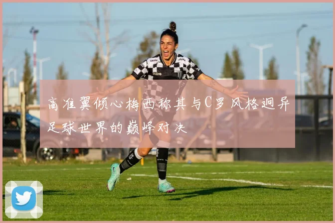 高准翼倾心梅西称其与C罗风格迥异足球世界的巅峰对决