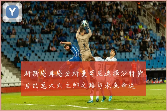 科斯塔库塔分析曼奇尼选择沙特背后的意大利主帅之路与未来命运