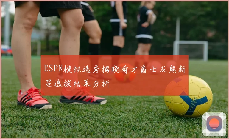 ESPN模拟选秀揭晓奇才爵士灰熊新星选拔结果分析