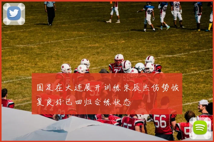 国足在大连展开训练朱辰杰伤势恢复良好已回归合练状态