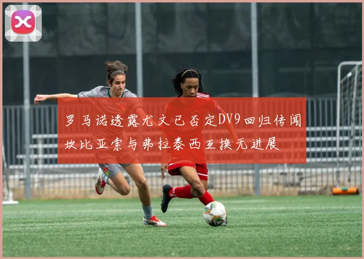 罗马诺透露尤文已否定DV9回归传闻坎比亚索与弗拉泰西互换无进展