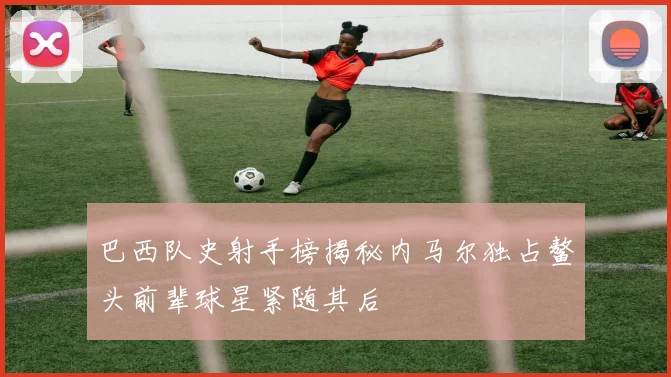 巴西队史射手榜揭秘内马尔独占鳌头前辈球星紧随其后