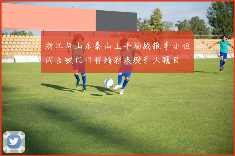 浙江与山东泰山上半场战报李小恒闪击破门门将精彩表现引人瞩目