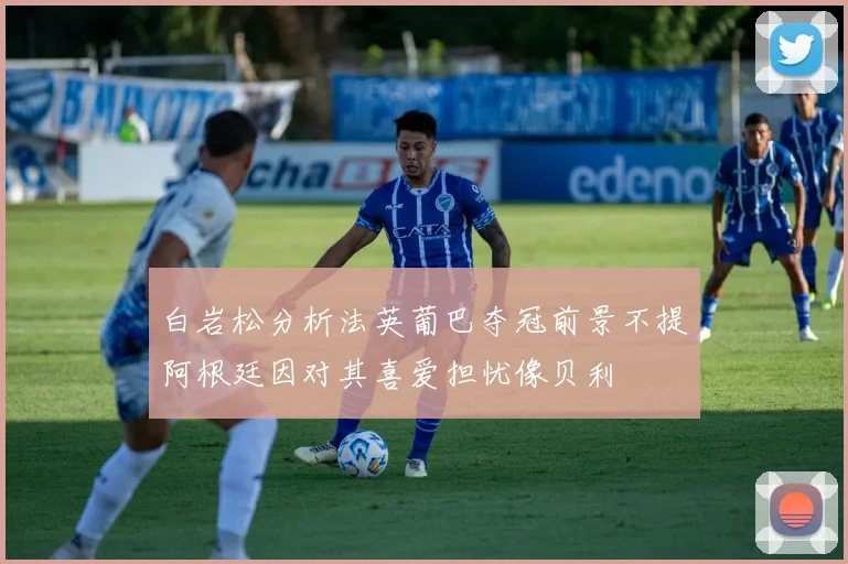 白岩松分析法英葡巴夺冠前景不提阿根廷因对其喜爱担忧像贝利