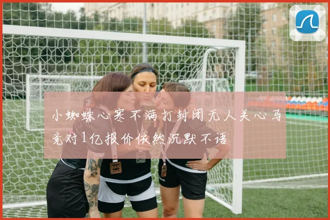 小蜘蛛心寒不满打封闭无人关心马竞对1亿报价依然沉默不语