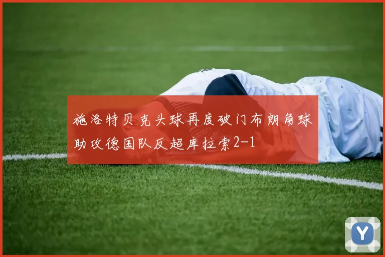 施洛特贝克头球再度破门布朗角球助攻德国队反超库拉索2-1