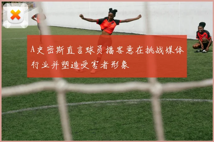 A史密斯直言球员播客意在挑战媒体行业并塑造受害者形象