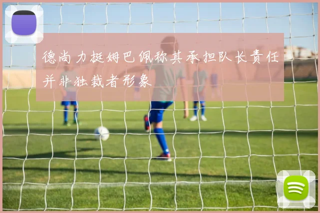 德尚力挺姆巴佩称其承担队长责任并非独裁者形象