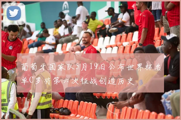 葡萄牙国家队5月19日公布世界杯名单C罗将第六次征战创造历史